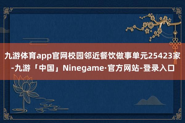 九游体育app官网校园邻近餐饮做事单元25423家-九游「中国」Ninegame·官方网站-登录入口