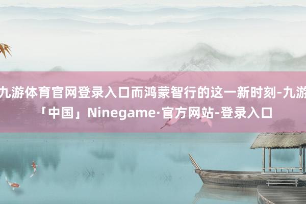 九游体育官网登录入口而鸿蒙智行的这一新时刻-九游「中国」Ninegame·官方网站-登录入口