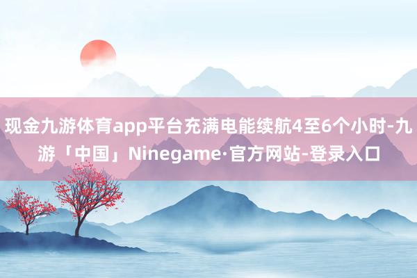 现金九游体育app平台充满电能续航4至6个小时-九游「中国」Ninegame·官方网站-登录入口