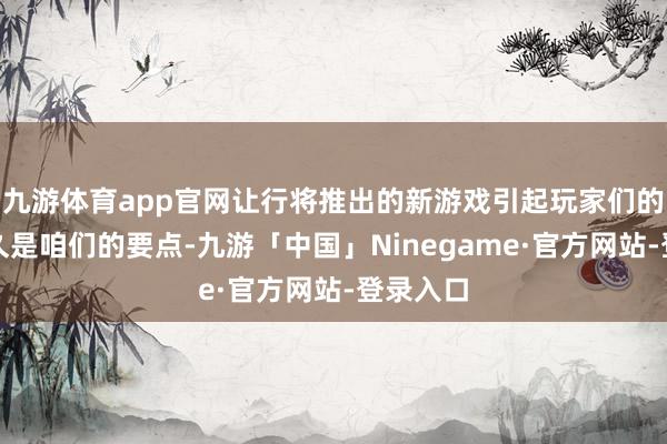 九游体育app官网让行将推出的新游戏引起玩家们的关怀历久是咱们的要点-九游「中国」Ninegame·官方网站-登录入口