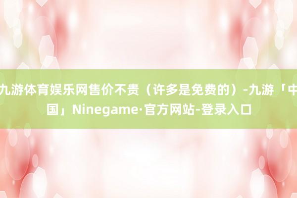 九游体育娱乐网售价不贵（许多是免费的）-九游「中国」Ninegame·官方网站-登录入口