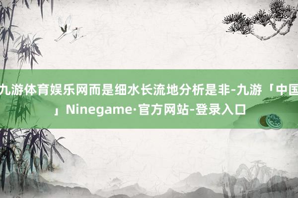 九游体育娱乐网而是细水长流地分析是非-九游「中国」Ninegame·官方网站-登录入口