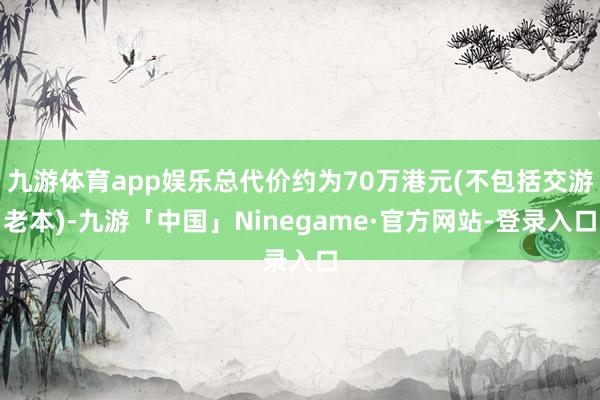 九游体育app娱乐总代价约为70万港元(不包括交游老本)-九游「中国」Ninegame·官方网站-登录入口