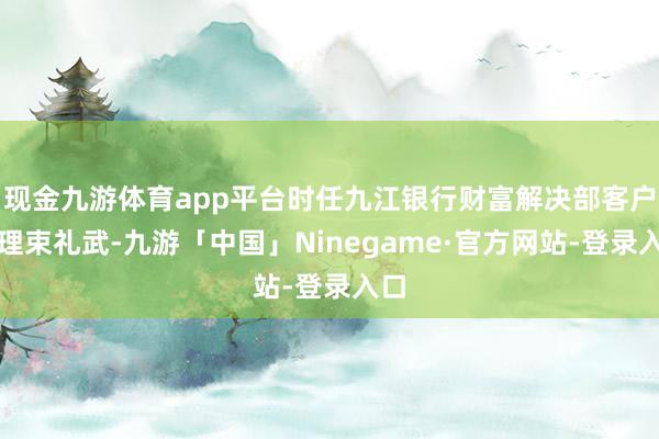 现金九游体育app平台时任九江银行财富解决部客户司理束礼武-九游「中国」Ninegame·官方网站-登录入口