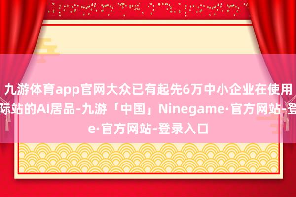 九游体育app官网大众已有起先6万中小企业在使用阿里国际站的AI居品-九游「中国」Ninegame·官方网站-登录入口