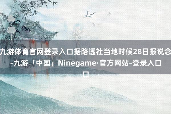 九游体育官网登录入口据路透社当地时候28日报说念-九游「中国」Ninegame·官方网站-登录入口