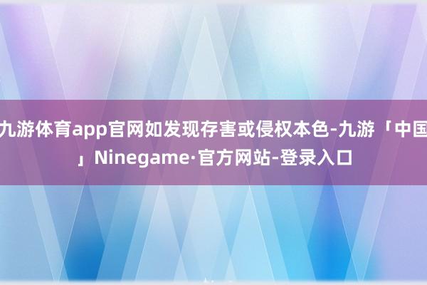 九游体育app官网如发现存害或侵权本色-九游「中国」Ninegame·官方网站-登录入口