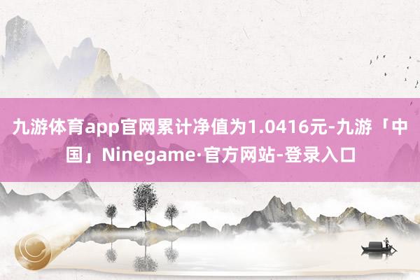 九游体育app官网累计净值为1.0416元-九游「中国」Ninegame·官方网站-登录入口