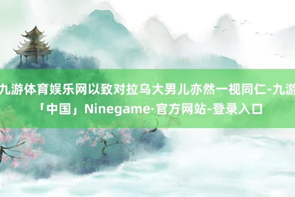 九游体育娱乐网以致对拉乌大男儿亦然一视同仁-九游「中国」Ninegame·官方网站-登录入口