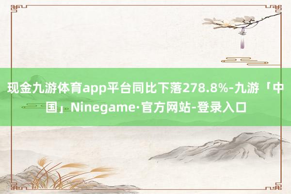 现金九游体育app平台同比下落278.8%-九游「中国」Ninegame·官方网站-登录入口