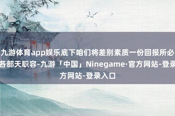 九游体育app娱乐底下咱们将差别素质一份回报所必备的各部天职容-九游「中国」Ninegame·官方网站-登录入口