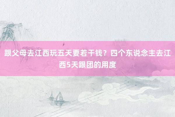 跟父母去江西玩五天要若干钱？四个东说念主去江西5天跟团的用度