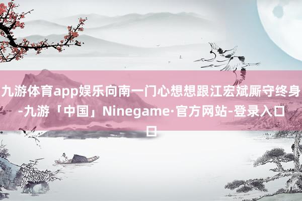 九游体育app娱乐向南一门心想想跟江宏斌厮守终身-九游「中国」Ninegame·官方网站-登录入口