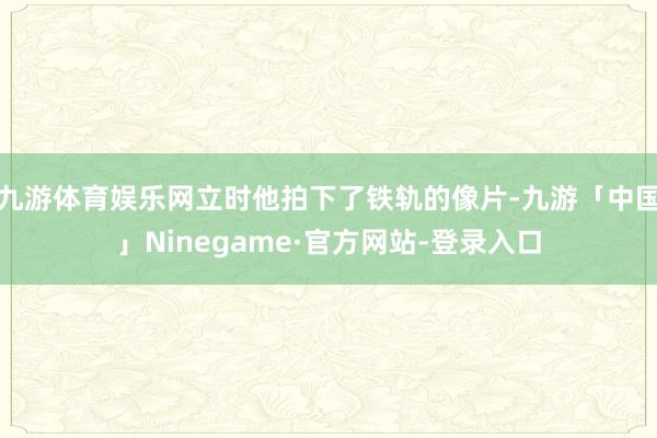 九游体育娱乐网立时他拍下了铁轨的像片-九游「中国」Ninegame·官方网站-登录入口