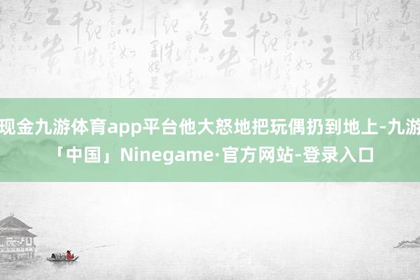 现金九游体育app平台他大怒地把玩偶扔到地上-九游「中国」Ninegame·官方网站-登录入口