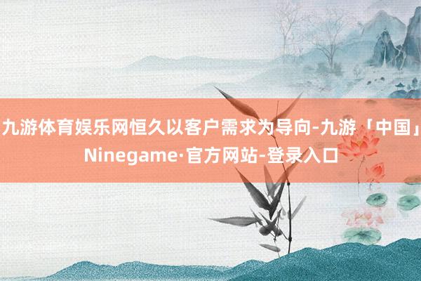 九游体育娱乐网恒久以客户需求为导向-九游「中国」Ninegame·官方网站-登录入口