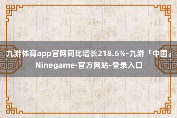 九游体育app官网同比增长218.6%-九游「中国」Ninegame·官方网站-登录入口