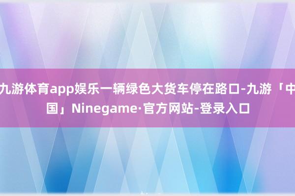 九游体育app娱乐一辆绿色大货车停在路口-九游「中国」Ninegame·官方网站-登录入口