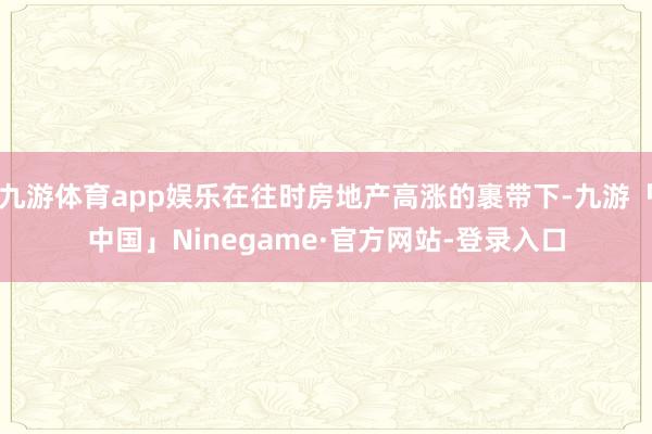 九游体育app娱乐在往时房地产高涨的裹带下-九游「中国」Ninegame·官方网站-登录入口