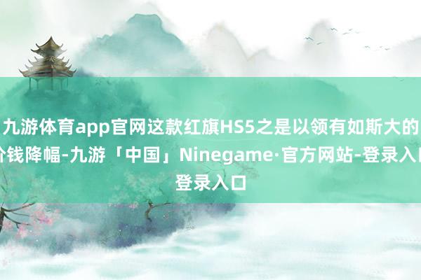 九游体育app官网这款红旗HS5之是以领有如斯大的价钱降幅-九游「中国」Ninegame·官方网站-登录入口