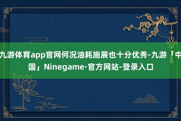 九游体育app官网何况油耗施展也十分优秀-九游「中国」Ninegame·官方网站-登录入口