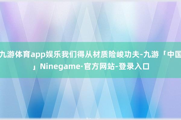 九游体育app娱乐我们得从材质险峻功夫-九游「中国」Ninegame·官方网站-登录入口