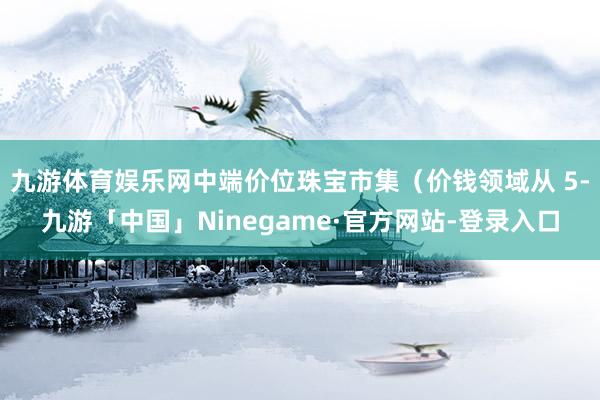 九游体育娱乐网中端价位珠宝市集（价钱领域从 5-九游「中国」Ninegame·官方网站-登录入口