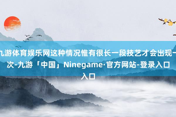 九游体育娱乐网这种情况惟有很长一段技艺才会出现一次-九游「中国」Ninegame·官方网站-登录入口