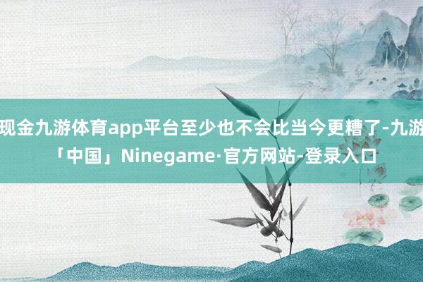 现金九游体育app平台至少也不会比当今更糟了-九游「中国」Ninegame·官方网站-登录入口