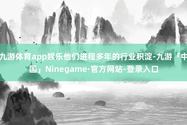 九游体育app娱乐他们进程多年的行业积淀-九游「中国」Ninegame·官方网站-登录入口