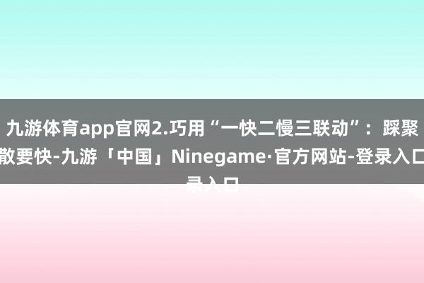 九游体育app官网2.巧用“一快二慢三联动”：踩聚散要快-九游「中国」Ninegame·官方网站-登录入口