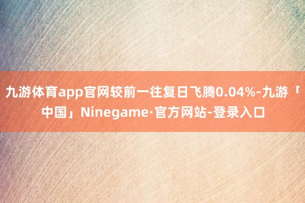 九游体育app官网较前一往复日飞腾0.04%-九游「中国」Ninegame·官方网站-登录入口