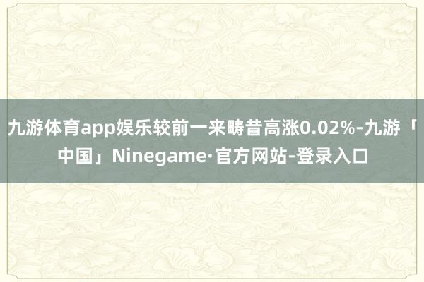 九游体育app娱乐较前一来畴昔高涨0.02%-九游「中国」Ninegame·官方网站-登录入口