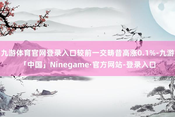 九游体育官网登录入口较前一交畴昔高涨0.1%-九游「中国」Ninegame·官方网站-登录入口