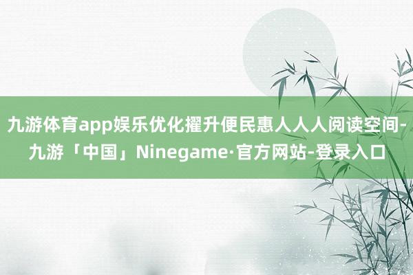 九游体育app娱乐优化擢升便民惠人人人阅读空间-九游「中国」Ninegame·官方网站-登录入口