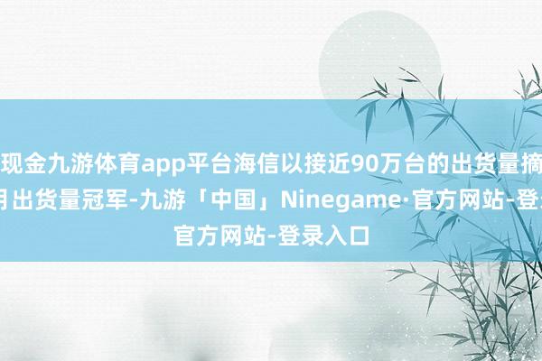 现金九游体育app平台海信以接近90万台的出货量摘得10月出货量冠军-九游「中国」Ninegame·官方网站-登录入口