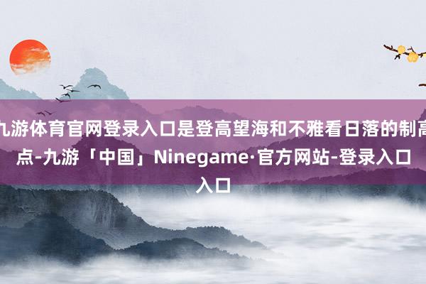 九游体育官网登录入口是登高望海和不雅看日落的制高点-九游「中国」Ninegame·官方网站-登录入口