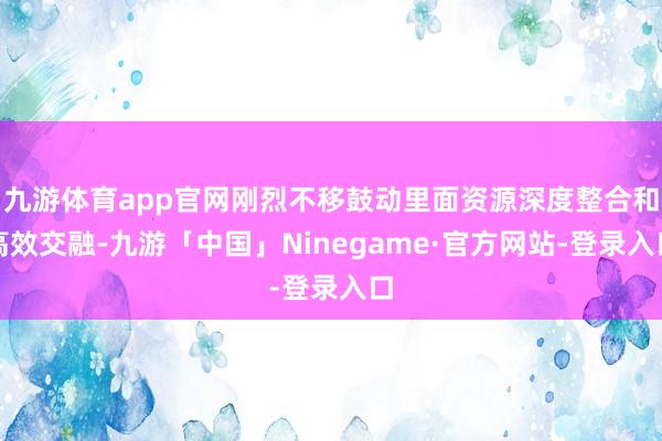 九游体育app官网刚烈不移鼓动里面资源深度整合和高效交融-九游「中国」Ninegame·官方网站-登录入口