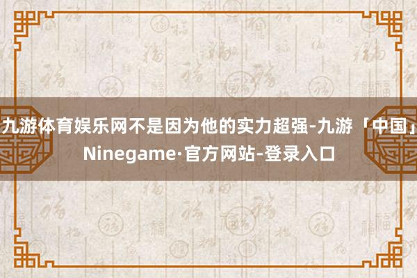 九游体育娱乐网不是因为他的实力超强-九游「中国」Ninegame·官方网站-登录入口