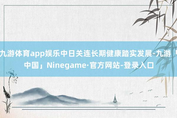 九游体育app娱乐中日关连长期健康踏实发展-九游「中国」Ninegame·官方网站-登录入口