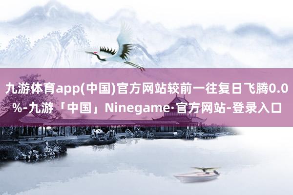 九游体育app(中国)官方网站较前一往复日飞腾0.0%-九游「中国」Ninegame·官方网站-登录入口