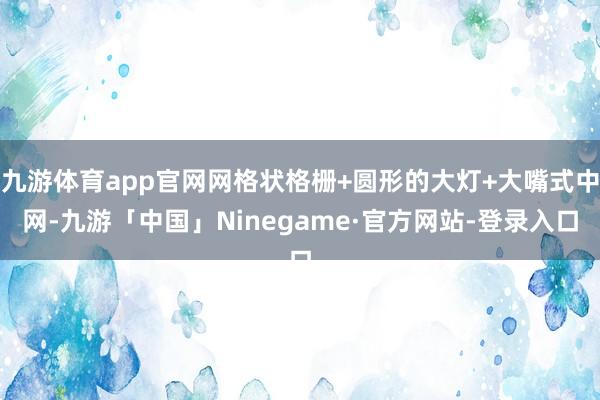 九游体育app官网网格状格栅+圆形的大灯+大嘴式中网-九游「中国」Ninegame·官方网站-登录入口