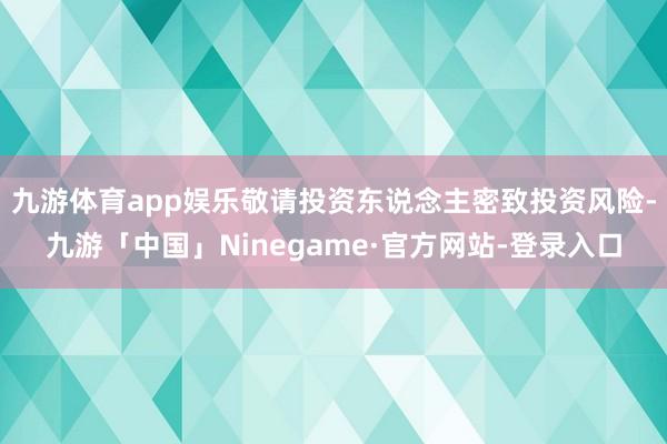 九游体育app娱乐敬请投资东说念主密致投资风险-九游「中国」Ninegame·官方网站-登录入口