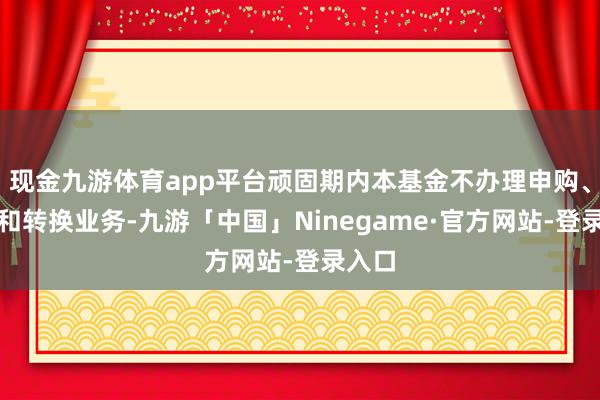 现金九游体育app平台顽固期内本基金不办理申购、赎回和转换业务-九游「中国」Ninegame·官方网站-登录入口