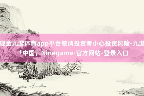 现金九游体育app平台敬请投资者小心投资风险-九游「中国」Ninegame·官方网站-登录入口