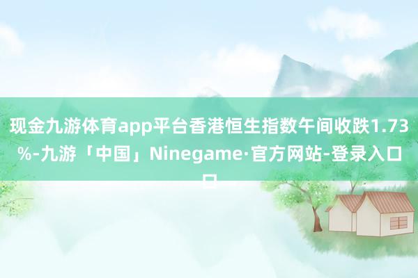 现金九游体育app平台香港恒生指数午间收跌1.73%-九游「中国」Ninegame·官方网站-登录入口