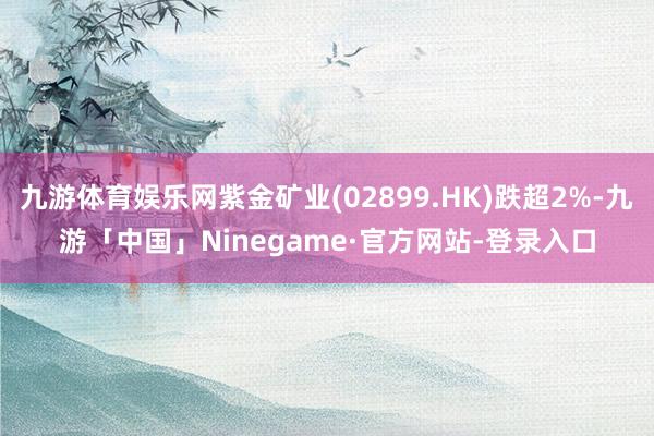 九游体育娱乐网紫金矿业(02899.HK)跌超2%-九游「中国」Ninegame·官方网站-登录入口