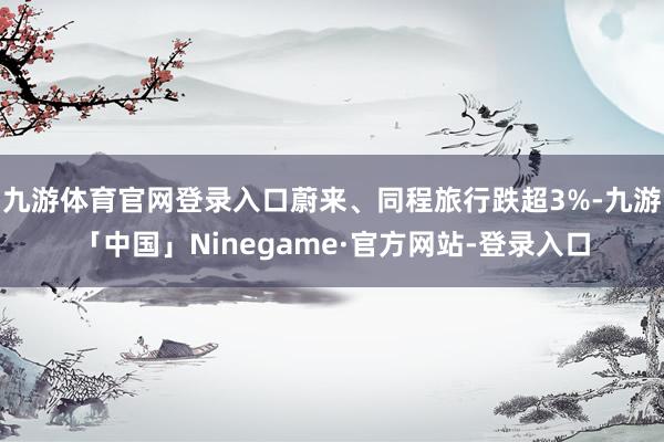 九游体育官网登录入口蔚来、同程旅行跌超3%-九游「中国」Ninegame·官方网站-登录入口