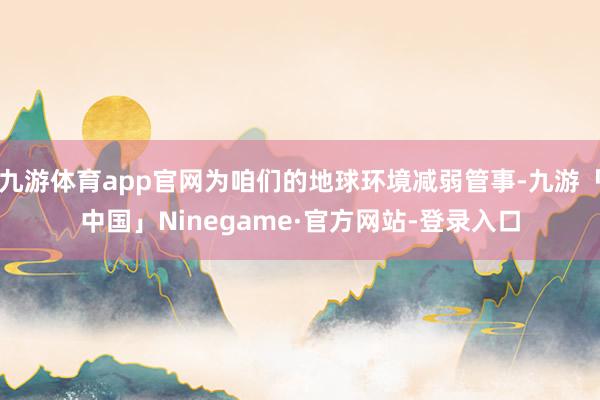 九游体育app官网为咱们的地球环境减弱管事-九游「中国」Ninegame·官方网站-登录入口