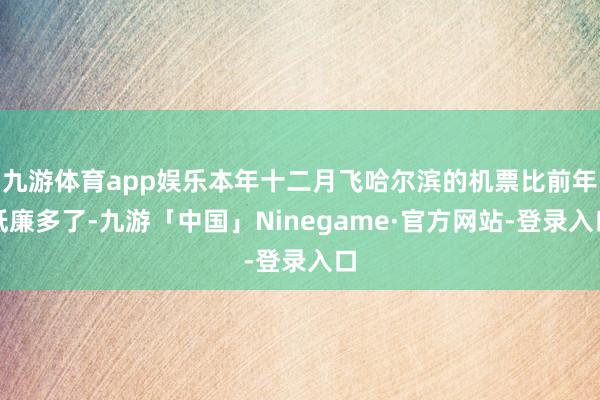 九游体育app娱乐本年十二月飞哈尔滨的机票比前年低廉多了-九游「中国」Ninegame·官方网站-登录入口